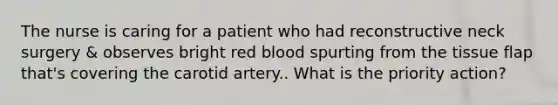 The nurse is caring for a patient who had reconstructive neck surgery & observes bright red blood spurting from the tissue flap that's covering the carotid artery.. What is the priority action?