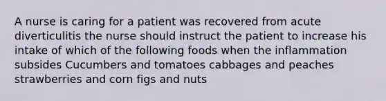 A nurse is caring for a patient was recovered from acute diverticulitis the nurse should instruct the patient to increase his intake of which of the following foods when the inflammation subsides Cucumbers and tomatoes cabbages and peaches strawberries and corn figs and nuts