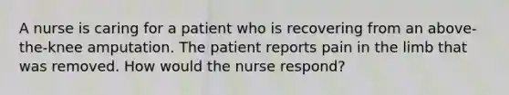 A nurse is caring for a patient who is recovering from an above-the-knee amputation. The patient reports pain in the limb that was removed. How would the nurse respond?