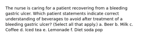 The nurse is caring for a patient recovering from a bleeding gastric ulcer. Which patient statements indicate correct understanding of beverages to avoid after treatment of a bleeding gastric ulcer? (Select all that apply.) a. Beer b. Milk c. Coffee d. Iced tea e. Lemonade f. Diet soda pop