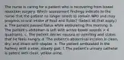 The nurse is caring for a patient who is recovering from bowel resection surgery. Which assessment findings indicate to the nurse that the patient no longer needs to remain NPO and may progress to oral intake of food and fluids? (Select all that apply.) a. The patient passed flatus while ambulating this morning. b. The patient's abdomen is soft with active bowel sounds × 4 quadrants. c. The patient denies nausea or vomiting and states that he feels hungry. d. The patient's abdominal incision is clean, dry, and intact with staples. e. The patient ambulated in the hallway with a slow, steady gait. f. The patient's urinary catheter is patent with clear, yellow urine.