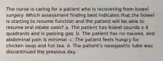 The nurse is caring for a patient who is recovering from bowel surgery. Which assessment finding best indicates that the bowel is starting to resume function and the patient will be able to resume oral intake soon? a. The patient has bowel sounds x 4 quadrants and is passing gas. b. The patient has no nausea, and abdominal pain is minimal. c. The patient feels hungry for chicken soup and hot tea. d. The patient's nasogastric tube was discontinued the previous day.