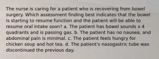 The nurse is caring for a patient who is recovering from bowel surgery. Which assessment finding best indicates that the bowel is starting to resume function and the patient will be able to resume oral intake soon? a. The patient has bowel sounds x 4 quadrants and is passing gas. b. The patient has no nausea, and abdominal pain is minimal. c. The patient feels hungry for chicken soup and hot tea. d. The patient's nasogastric tube was discontinued the previous day.