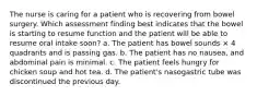 The nurse is caring for a patient who is recovering from bowel surgery. Which assessment finding best indicates that the bowel is starting to resume function and the patient will be able to resume oral intake soon? a. The patient has bowel sounds × 4 quadrants and is passing gas. b. The patient has no nausea, and abdominal pain is minimal. c. The patient feels hungry for chicken soup and hot tea. d. The patient's nasogastric tube was discontinued the previous day.