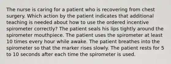 The nurse is caring for a patient who is recovering from chest surgery. Which action by the patient indicates that additional teaching is needed about how to use the ordered incentive spirometer correctly? The patient seals his lips tightly around the spirometer mouthpiece. The patient uses the spirometer at least 10 times every hour while awake. The patient breathes into the spirometer so that the marker rises slowly. The patient rests for 5 to 10 seconds after each time the spirometer is used.