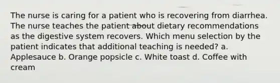 The nurse is caring for a patient who is recovering from diarrhea. The nurse teaches the patient about dietary recommendations as the digestive system recovers. Which menu selection by the patient indicates that additional teaching is needed? a. Applesauce b. Orange popsicle c. White toast d. Coffee with cream