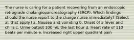 The nurse is caring for a patient recovering from an endoscopic retrograde cholangiopancreatography (ERCP). Which findings should the nurse report to the charge nurse immediately? (Select all that apply.) a. Nausea and vomiting b. Onset of a fever and chills c. Urine output 100 mL the last hour d. Heart rate of 110 beats per minute e. Increased right upper quadrant pain