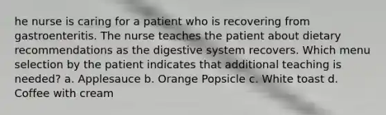 he nurse is caring for a patient who is recovering from gastroenteritis. The nurse teaches the patient about dietary recommendations as the digestive system recovers. Which menu selection by the patient indicates that additional teaching is needed? a. Applesauce b. Orange Popsicle c. White toast d. Coffee with cream