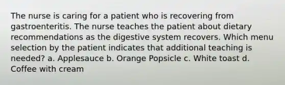 The nurse is caring for a patient who is recovering from gastroenteritis. The nurse teaches the patient about dietary recommendations as the digestive system recovers. Which menu selection by the patient indicates that additional teaching is needed? a. Applesauce b. Orange Popsicle c. White toast d. Coffee with cream