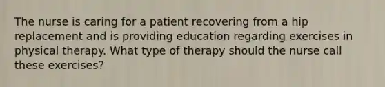 The nurse is caring for a patient recovering from a hip replacement and is providing education regarding exercises in physical therapy. What type of therapy should the nurse call these exercises?