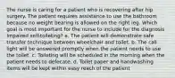 The nurse is caring for a patient who is recovering after hip surgery. The patient requires assistance to use the bathroom because no weight bearing is allowed on the right leg. Which goal is most important for the nurse to include for the diagnosis Impaired self-toileting? a. The patient will demonstrate safe transfer technique between wheelchair and toilet. b. The call light will be answered promptly when the patient needs to use the toilet. c. Toileting will be scheduled in the morning when the patient needs to defecate. d. Toilet paper and handwashing items will be kept within easy reach of the patient