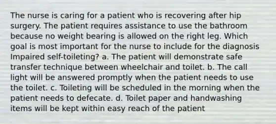 The nurse is caring for a patient who is recovering after hip surgery. The patient requires assistance to use the bathroom because no weight bearing is allowed on the right leg. Which goal is most important for the nurse to include for the diagnosis Impaired self-toileting? a. The patient will demonstrate safe transfer technique between wheelchair and toilet. b. The call light will be answered promptly when the patient needs to use the toilet. c. Toileting will be scheduled in the morning when the patient needs to defecate. d. Toilet paper and handwashing items will be kept within easy reach of the patient