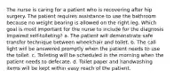 The nurse is caring for a patient who is recovering after hip surgery. The patient requires assistance to use the bathroom because no weight bearing is allowed on the right leg. Which goal is most important for the nurse to include for the diagnosis Impaired self-toileting? a. The patient will demonstrate safe transfer technique between wheelchair and toilet. b. The call light will be answered promptly when the patient needs to use the toilet. c. Toileting will be scheduled in the morning when the patient needs to defecate. d. Toilet paper and handwashing items will be kept within easy reach of the patient.