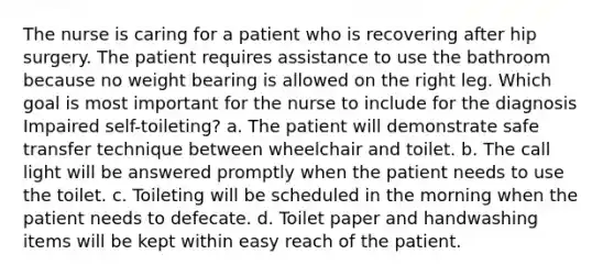 The nurse is caring for a patient who is recovering after hip surgery. The patient requires assistance to use the bathroom because no weight bearing is allowed on the right leg. Which goal is most important for the nurse to include for the diagnosis Impaired self-toileting? a. The patient will demonstrate safe transfer technique between wheelchair and toilet. b. The call light will be answered promptly when the patient needs to use the toilet. c. Toileting will be scheduled in the morning when the patient needs to defecate. d. Toilet paper and handwashing items will be kept within easy reach of the patient.