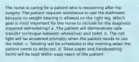 The nurse is caring for a patient who is recovering after hip surgery. The patient requires assistance to use the bathroom because no weight bearing is allowed on the right leg. Which goal is most important for the nurse to include for the diagnosis impaired self-toileting? a. The patient will demonstrate safe transfer technique between wheelchair and toilet. b. The call light will be answered promptly when the patient needs to use the toilet. c. Toileting will be scheduled in the morning when the patient needs to defecate. d. Toilet paper and handwashing items will be kept within easy reach of the patient.