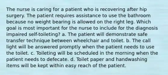 The nurse is caring for a patient who is recovering after hip surgery. The patient requires assistance to use the bathroom because no weight bearing is allowed on the right leg. Which goal is most important for the nurse to include for the diagnosis impaired self-toileting? a. The patient will demonstrate safe transfer technique between wheelchair and toilet. b. The call light will be answered promptly when the patient needs to use the toilet. c. Toileting will be scheduled in the morning when the patient needs to defecate. d. Toilet paper and handwashing items will be kept within easy reach of the patient.