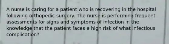 A nurse is caring for a patient who is recovering in the hospital following orthopedic surgery. The nurse is performing frequent assessments for signs and symptoms of infection in the knowledge that the patient faces a high risk of what infectious complication?