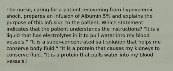 The nurse, caring for a patient recovering from hypovolemic shock, prepares an infusion of Albumin 5% and explains the purpose of this infusion to the patient. Which statement indicates that the patient understands the instructions? "It is a liquid that has electrolytes in it to pull water into my blood vessels." "It is a super-concentrated salt solution that helps me conserve body fluid." "It is a protein that causes my kidneys to conserve fluid. "It is a protein that pulls water into my blood vessels.!