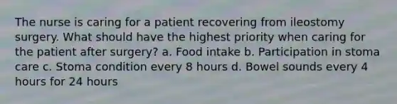 The nurse is caring for a patient recovering from ileostomy surgery. What should have the highest priority when caring for the patient after surgery? a. Food intake b. Participation in stoma care c. Stoma condition every 8 hours d. Bowel sounds every 4 hours for 24 hours