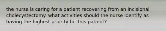 the nurse is caring for a patient recovering from an incisional cholecystectomy. what activities should the nurse identify as having the highest priority for this patient?