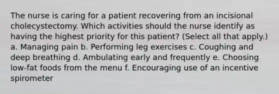 The nurse is caring for a patient recovering from an incisional cholecystectomy. Which activities should the nurse identify as having the highest priority for this patient? (Select all that apply.) a. Managing pain b. Performing leg exercises c. Coughing and deep breathing d. Ambulating early and frequently e. Choosing low-fat foods from the menu f. Encouraging use of an incentive spirometer