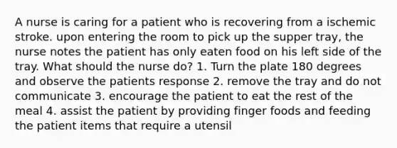 A nurse is caring for a patient who is recovering from a ischemic stroke. upon entering the room to pick up the supper tray, the nurse notes the patient has only eaten food on his left side of the tray. What should the nurse do? 1. Turn the plate 180 degrees and observe the patients response 2. remove the tray and do not communicate 3. encourage the patient to eat the rest of the meal 4. assist the patient by providing finger foods and feeding the patient items that require a utensil