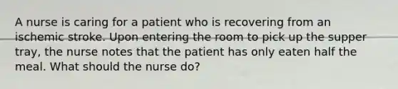 A nurse is caring for a patient who is recovering from an ischemic stroke. Upon entering the room to pick up the supper tray, the nurse notes that the patient has only eaten half the meal. What should the nurse do?