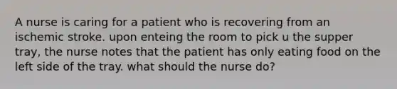 A nurse is caring for a patient who is recovering from an ischemic stroke. upon enteing the room to pick u the supper tray, the nurse notes that the patient has only eating food on the left side of the tray. what should the nurse do?