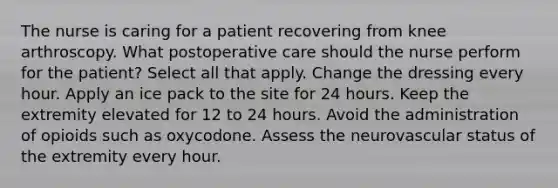 The nurse is caring for a patient recovering from knee arthroscopy. What postoperative care should the nurse perform for the patient? Select all that apply. Change the dressing every hour. Apply an ice pack to the site for 24 hours. Keep the extremity elevated for 12 to 24 hours. Avoid the administration of opioids such as oxycodone. Assess the neurovascular status of the extremity every hour.