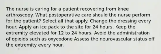 The nurse is caring for a patient recovering from knee arthroscopy. What postoperative care should the nurse perform for the patient? Select all that apply. Change the dressing every hour. Apply an ice pack to the site for 24 hours. Keep the extremity elevated for 12 to 24 hours. Avoid the administration of opioids such as oxycodone Assess the neurovascular status off the extremity every hour.