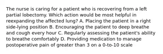 The nurse is caring for a patient who is recovering from a left partial lobectomy. Which action would be most helpful in reexpanding the affected lung? A. Placing the patient in a right side-lying position B. Encouraging the patient to deep breathe and cough every hour C. Regularly assessing the patient's ability to breathe comfortably D. Providing medication to manage postoperative pain of <a href='https://www.questionai.com/knowledge/ktgHnBD4o3-greater-than' class='anchor-knowledge'>greater than</a> 3 on a 0-to-10 scale