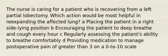 The nurse is caring for a patient who is recovering from a left partial lobectomy. Which action would be most helpful in reexpanding the affected lung? a Placing the patient in a right side-lying position b Encouraging the patient to deep breathe and cough every hour c Regularly assessing the patient's ability to breathe comfortably d Providing medication to manage postoperative pain of greater than 3 on a 0-to-10 scale