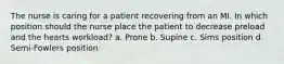 The nurse is caring for a patient recovering from an MI. In which position should the nurse place the patient to decrease preload and the hearts workload? a. Prone b. Supine c. Sims position d. Semi-Fowlers position