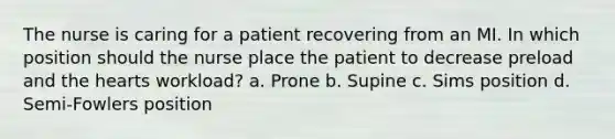 The nurse is caring for a patient recovering from an MI. In which position should the nurse place the patient to decrease preload and <a href='https://www.questionai.com/knowledge/kya8ocqc6o-the-heart' class='anchor-knowledge'>the heart</a>s workload? a. Prone b. Supine c. Sims position d. Semi-Fowlers position