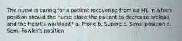 The nurse is caring for a patient recovering from an MI. In which position should the nurse place the patient to decrease preload and the heart's workload? a. Prone b. Supine c. Sims' position d. Semi-Fowler's position