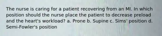 The nurse is caring for a patient recovering from an MI. In which position should the nurse place the patient to decrease preload and the heart's workload? a. Prone b. Supine c. Sims' position d. Semi-Fowler's position