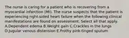 The nurse is caring for a patient who is recovering from a myocardial infarction (MI). The nurse suspects that the patient is experiencing right-sided heart failure when the following clinical manifestations are found on assessment. Select all that apply. A.Dependent edema B.Weight gain C.Crackles in the lungs D.Jugular venous distension E.Frothy pink-tinged sputum