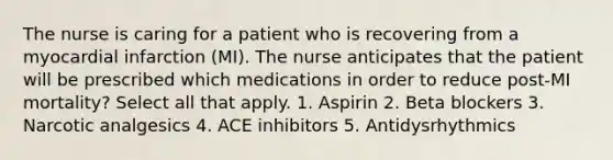 The nurse is caring for a patient who is recovering from a myocardial infarction (MI). The nurse anticipates that the patient will be prescribed which medications in order to reduce post-MI mortality? Select all that apply. 1. Aspirin 2. Beta blockers 3. Narcotic analgesics 4. ACE inhibitors 5. Antidysrhythmics