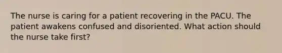 The nurse is caring for a patient recovering in the PACU. The patient awakens confused and disoriented. What action should the nurse take first?