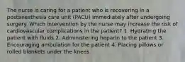 The nurse is caring for a patient who is recovering in a postanesthesia care unit (PACU) immediately after undergoing surgery. Which intervention by the nurse may increase the risk of cardiovascular complications in the patient? 1. Hydrating the patient with fluids 2. Administering heparin to the patient 3. Encouraging ambulation for the patient 4. Placing pillows or rolled blankets under the knees