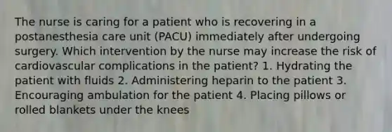 The nurse is caring for a patient who is recovering in a postanesthesia care unit (PACU) immediately after undergoing surgery. Which intervention by the nurse may increase the risk of cardiovascular complications in the patient? 1. Hydrating the patient with fluids 2. Administering heparin to the patient 3. Encouraging ambulation for the patient 4. Placing pillows or rolled blankets under the knees