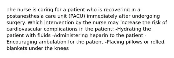 The nurse is caring for a patient who is recovering in a postanesthesia care unit (PACU) immediately after undergoing surgery. Which intervention by the nurse may increase the risk of cardiovascular complications in the patient: -Hydrating the patient with fluids -Administering heparin to the patient -Encouraging ambulation for the patient -Placing pillows or rolled blankets under the knees