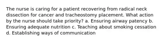 The nurse is caring for a patient recovering from radical neck dissection for cancer and tracheostomy placement. What action by the nurse should take priority? a. Ensuring airway patency b. Ensuring adequate nutrition c. Teaching about smoking cessation d. Establishing ways of communication