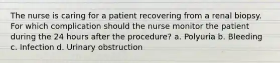 The nurse is caring for a patient recovering from a renal biopsy. For which complication should the nurse monitor the patient during the 24 hours after the procedure? a. Polyuria b. Bleeding c. Infection d. Urinary obstruction