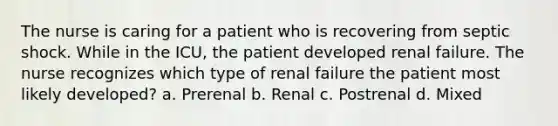 The nurse is caring for a patient who is recovering from septic shock. While in the ICU, the patient developed renal failure. The nurse recognizes which type of renal failure the patient most likely developed? a. Prerenal b. Renal c. Postrenal d. Mixed