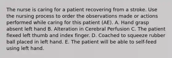 The nurse is caring for a patient recovering from a stroke. Use the nursing process to order the observations made or actions performed while caring for this patient (AE). A. Hand grasp absent left hand B. Alteration in Cerebral Perfusion C. The patient flexed left thumb and index finger. D. Coached to squeeze rubber ball placed in left hand. E. The patient will be able to self-feed using left hand.