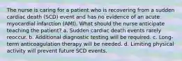 The nurse is caring for a patient who is recovering from a sudden cardiac death (SCD) event and has no evidence of an acute myocardial infarction (AMI). What should the nurse anticipate teaching the patient? a. Sudden cardiac death events rarely reoccur. b. Additional diagnostic testing will be required. c. Long-term anticoagulation therapy will be needed. d. Limiting physical activity will prevent future SCD events.