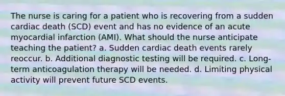 The nurse is caring for a patient who is recovering from a sudden cardiac death (SCD) event and has no evidence of an acute myocardial infarction (AMI). What should the nurse anticipate teaching the patient? a. Sudden cardiac death events rarely reoccur. b. Additional diagnostic testing will be required. c. Long-term anticoagulation therapy will be needed. d. Limiting physical activity will prevent future SCD events.