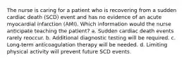 The nurse is caring for a patient who is recovering from a sudden cardiac death (SCD) event and has no evidence of an acute myocardial infarction (AMI). Which information would the nurse anticipate teaching the patient? a. Sudden cardiac death events rarely reoccur. b. Additional diagnostic testing will be required. c. Long-term anticoagulation therapy will be needed. d. Limiting physical activity will prevent future SCD events.