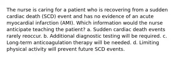 The nurse is caring for a patient who is recovering from a sudden cardiac death (SCD) event and has no evidence of an acute myocardial infarction (AMI). Which information would the nurse anticipate teaching the patient? a. Sudden cardiac death events rarely reoccur. b. Additional diagnostic testing will be required. c. Long-term anticoagulation therapy will be needed. d. Limiting physical activity will prevent future SCD events.